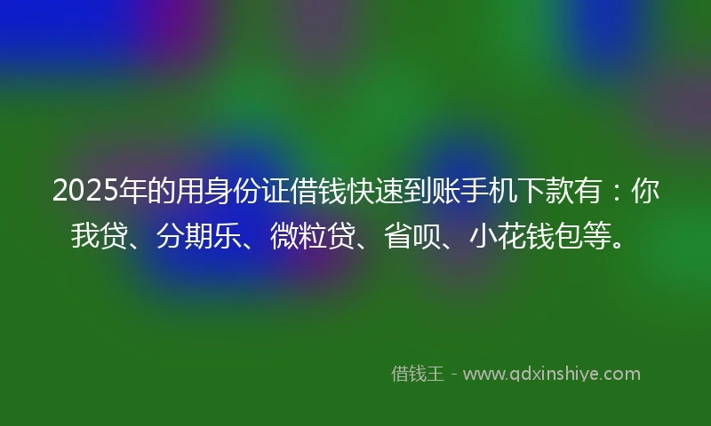 2025年的用身份证借钱快速到账手机下款有：你我贷、分期乐、微粒贷、省呗、小花钱包等。