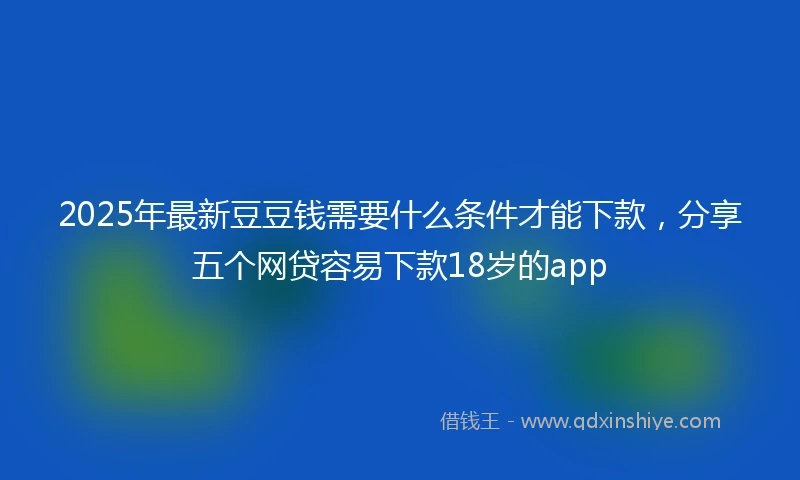 2025年最新豆豆钱需要什么条件才能下款，分享五个网贷容易下款18岁的app