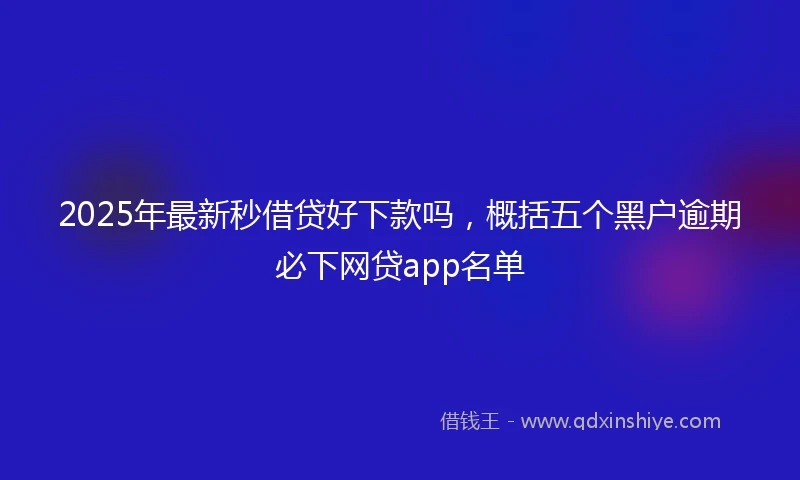 2025年最新秒借贷好下款吗，概括五个黑户逾期必下网贷app名单