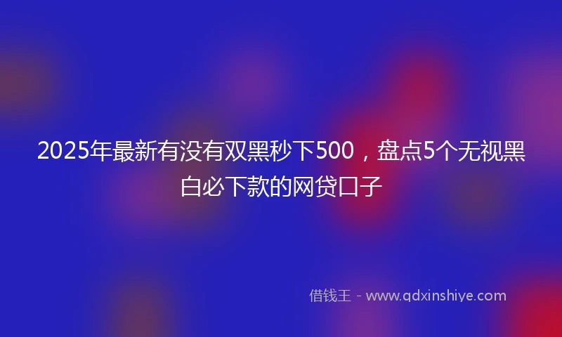 2025年最新有没有双黑秒下500，盘点5个无视黑白必下款的网贷口子