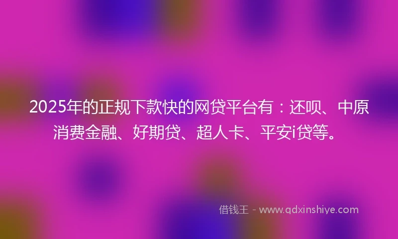 2025年的正规下款快的网贷平台有：还呗、中原消费金融、好期贷、超人卡、平安i贷等。