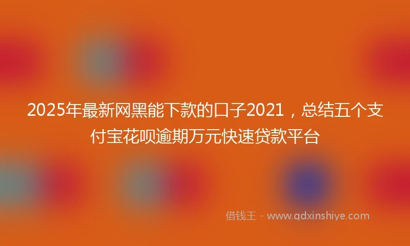 2025年最新网黑能下款的口子2021，总结五个支付宝花呗逾期万元快速贷款平台