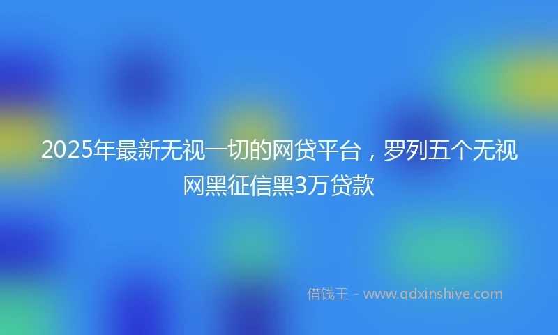 2025年最新无视一切的网贷平台，罗列五个无视网黑征信黑3万贷款
