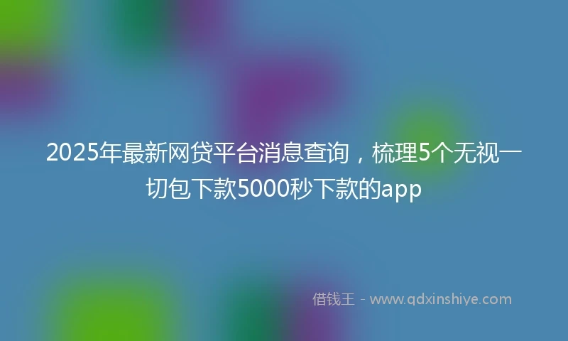 2025年最新网贷平台消息查询，梳理5个无视一切包下款5000秒下款的app