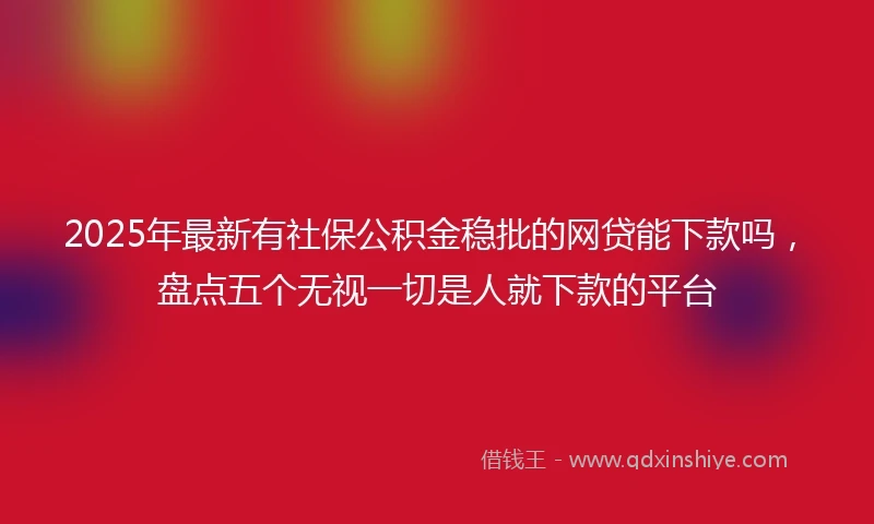 2025年最新有社保公积金稳批的网贷能下款吗，盘点五个无视一切是人就下款的平台
