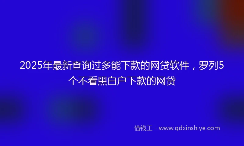 2025年最新查询过多能下款的网贷软件，罗列5个不看黑白户下款的网贷