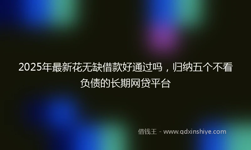 2025年最新花无缺借款好通过吗，归纳五个不看负债的长期网贷平台