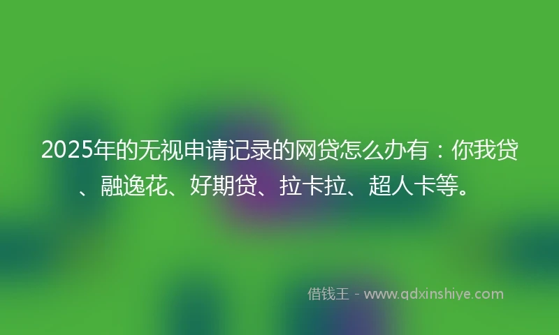 2025年的无视申请记录的网贷怎么办有：你我贷、融逸花、好期贷、拉卡拉、超人卡等。