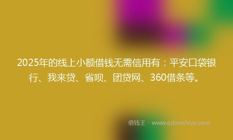2025年的线上小额借钱无需信用有：平安口袋银行、我来贷、省呗、团贷网、360借条等。