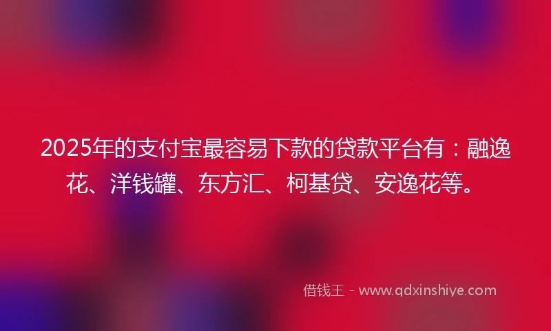 2025年的支付宝最容易下款的贷款平台有：融逸花、洋钱罐、东方汇、柯基贷、安逸花等。