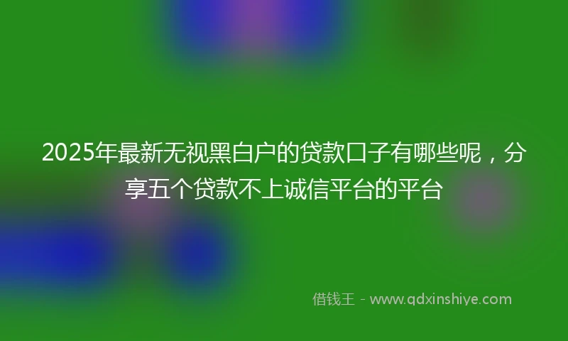 2025年最新无视黑白户的贷款口子有哪些呢，分享五个贷款不上诚信平台的平台