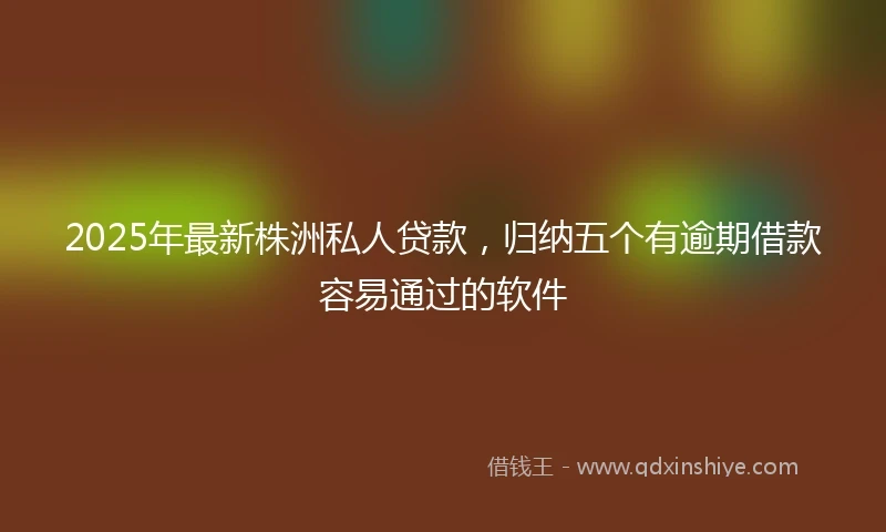 2025年最新株洲私人贷款，归纳五个有逾期借款容易通过的软件