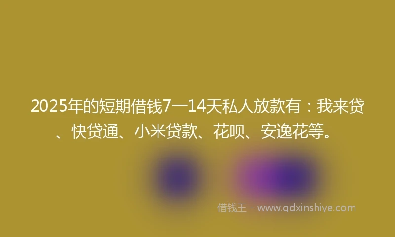 2025年的短期借钱7一14天私人放款有：我来贷、快贷通、小米贷款、花呗、安逸花等。