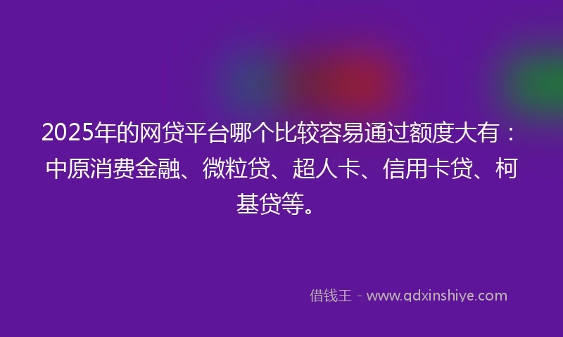 2025年的网贷平台哪个比较容易通过额度大有：中原消费金融、微粒贷、超人卡、信用卡贷、柯基贷等。