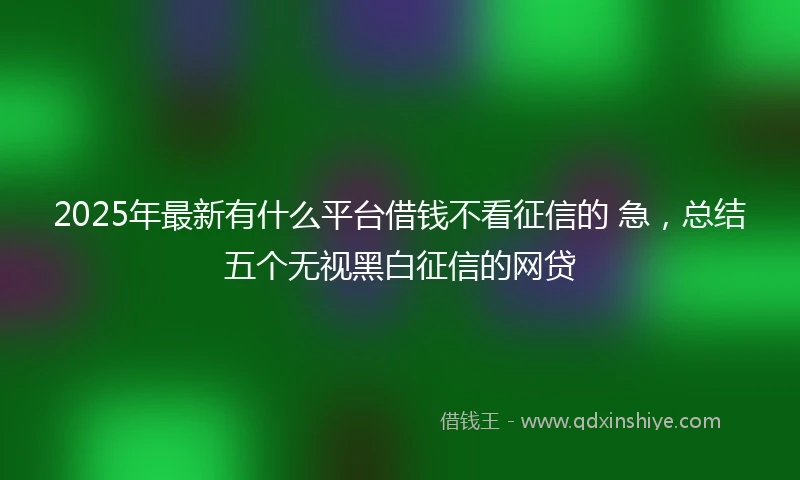 2025年最新有什么平台借钱不看征信的 急，总结五个无视黑白征信的网贷