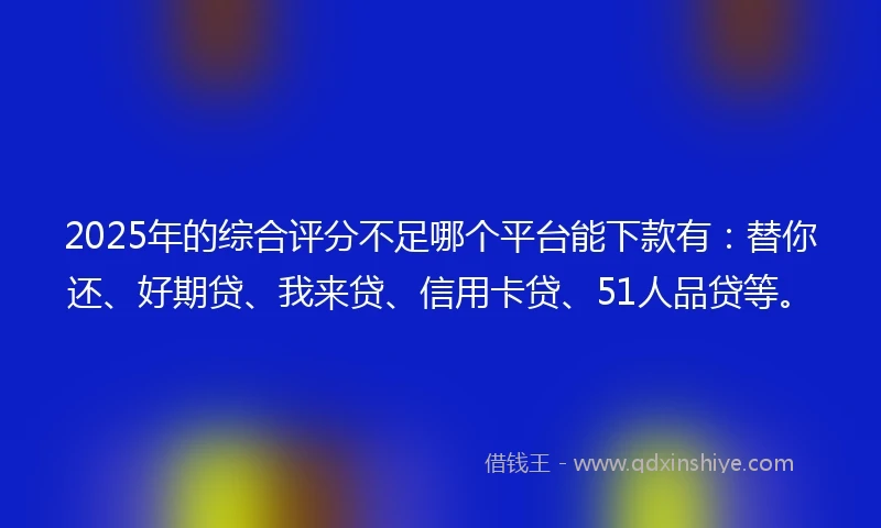 2025年的综合评分不足哪个平台能下款有：替你还、好期贷、我来贷、信用卡贷、51人品贷等。