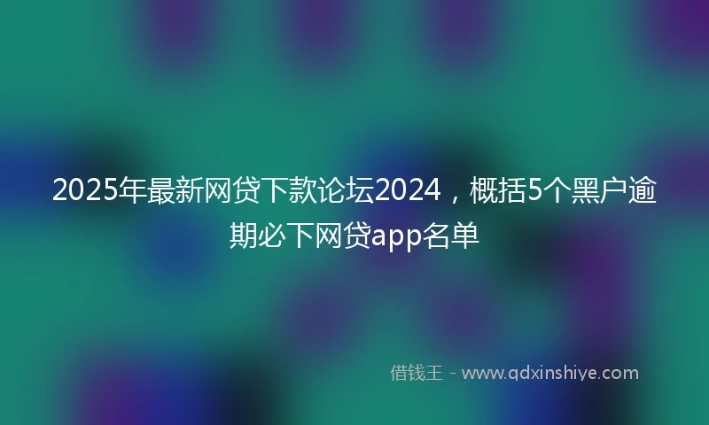 2025年最新网贷下款论坛2024，概括5个黑户逾期必下网贷app名单