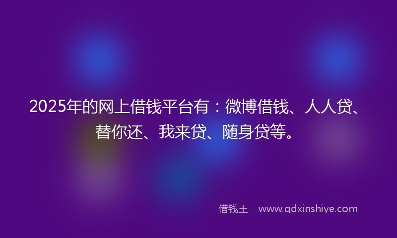 2025年的网上借钱平台有：微博借钱、人人贷、替你还、我来贷、随身贷等。