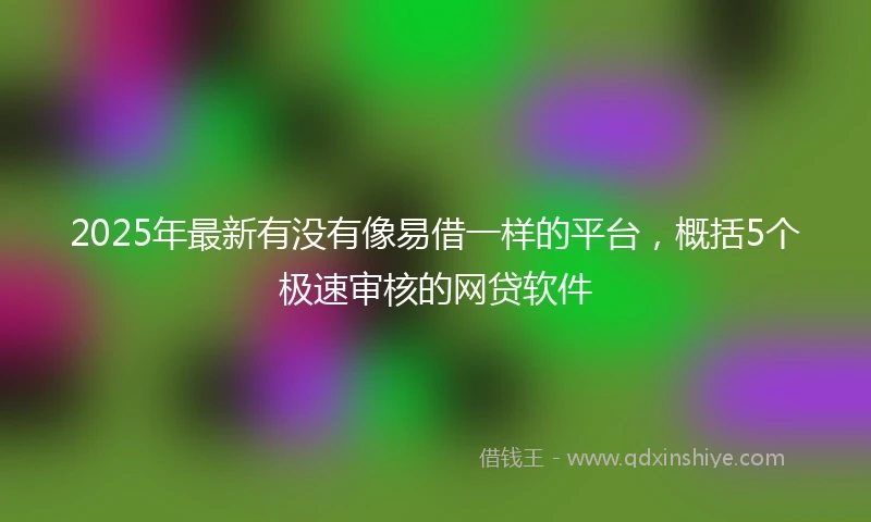 2025年最新有没有像易借一样的平台，概括5个极速审核的网贷软件