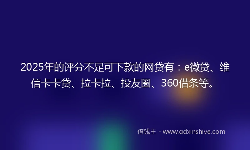 2025年的评分不足可下款的网贷有：e微贷、维信卡卡贷、拉卡拉、投友圈、360借条等。