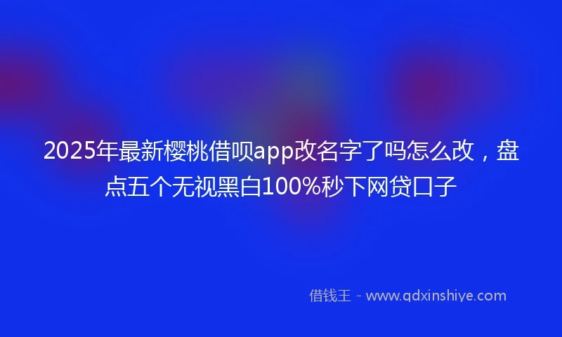 2025年最新樱桃借呗app改名字了吗怎么改，盘点五个无视黑白100%秒下网贷口子