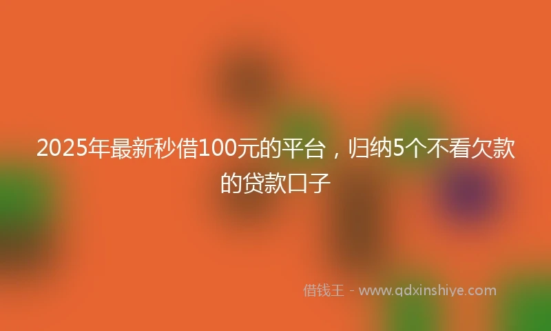 2025年最新秒借100元的平台，归纳5个不看欠款的贷款口子