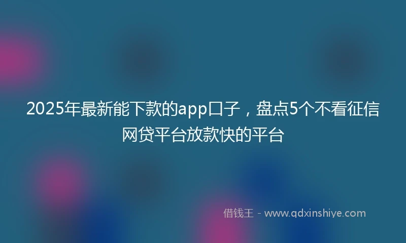 2025年最新能下款的app口子，盘点5个不看征信网贷平台放款快的平台
