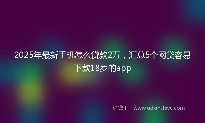 2025年最新手机怎么贷款2万，汇总5个网贷容易下款18岁的app