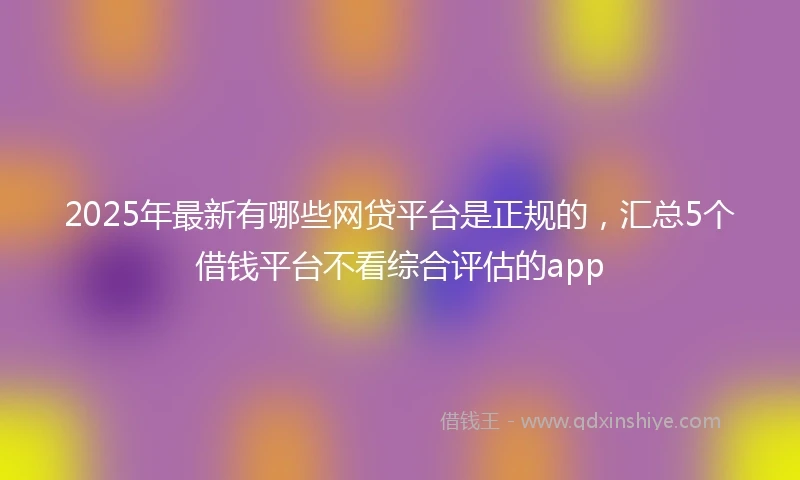 2025年最新有哪些网贷平台是正规的，汇总5个借钱平台不看综合评估的app