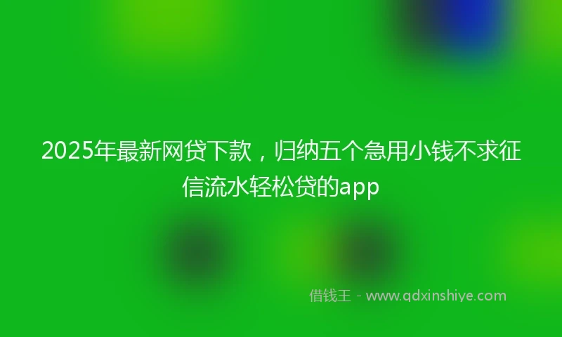 2025年最新网贷下款，归纳五个急用小钱不求征信流水轻松贷的app