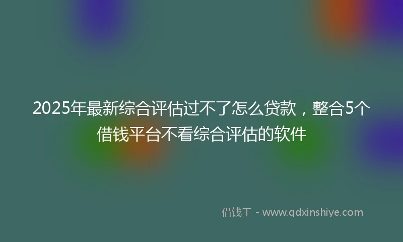 2025年最新综合评估过不了怎么贷款，整合5个借钱平台不看综合评估的软件