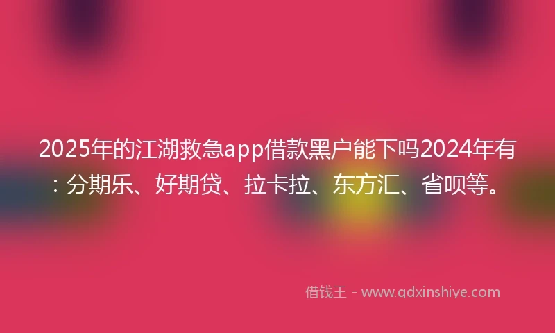 2025年的江湖救急app借款黑户能下吗2024年有：分期乐、好期贷、拉卡拉、东方汇、省呗等。