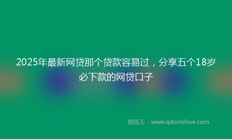 2025年最新网贷那个贷款容易过，分享五个18岁必下款的网贷口子