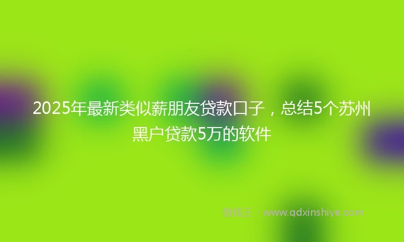 2025年最新类似薪朋友贷款口子，总结5个苏州黑户贷款5万的软件