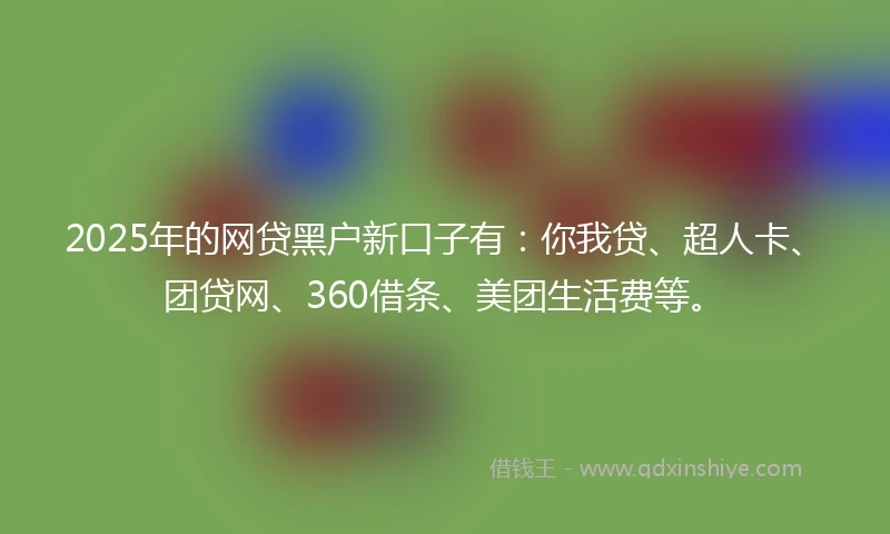 2025年的网贷黑户新口子有：你我贷、超人卡、团贷网、360借条、美团生活费等。