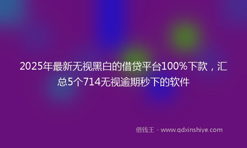 2025年最新无视黑白的借贷平台100%下款，汇总5个714无视逾期秒下的软件