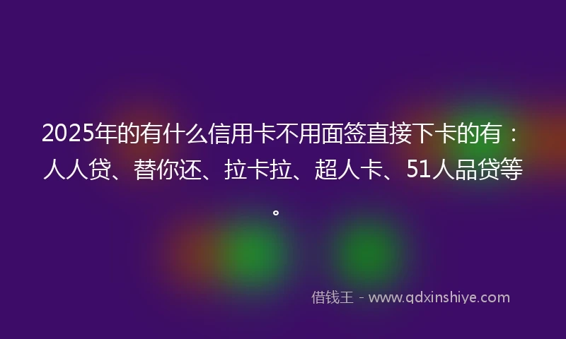 2025年的有什么信用卡不用面签直接下卡的有：人人贷、替你还、拉卡拉、超人卡、51人品贷等。