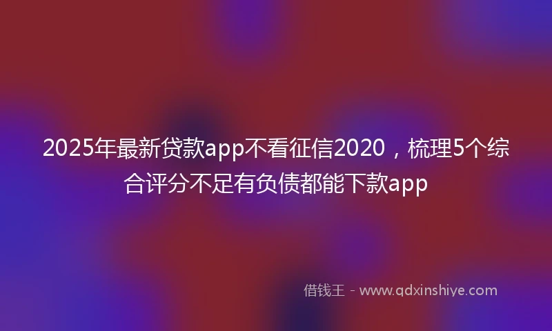 2025年最新贷款app不看征信2020，梳理5个综合评分不足有负债都能下款app