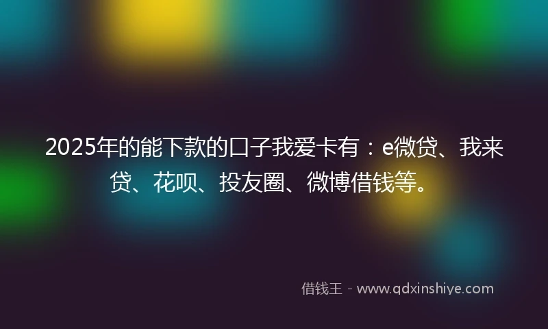 2025年的能下款的口子我爱卡有：e微贷、我来贷、花呗、投友圈、微博借钱等。