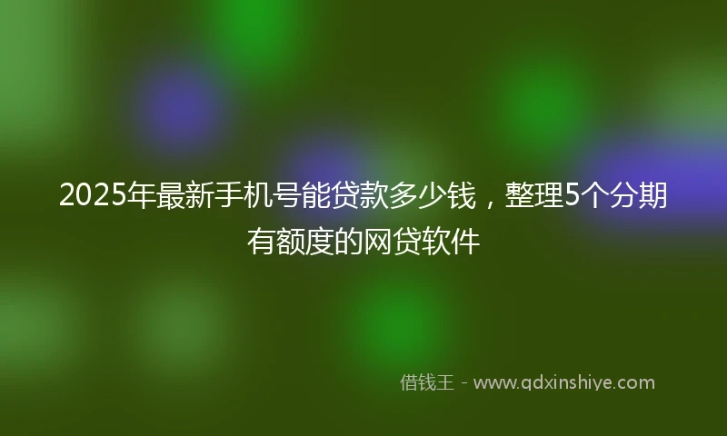 2025年最新手机号能贷款多少钱，整理5个分期有额度的网贷软件