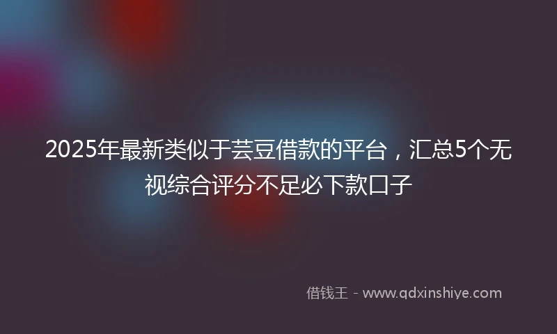 2025年最新类似于芸豆借款的平台，汇总5个无视综合评分不足必下款口子