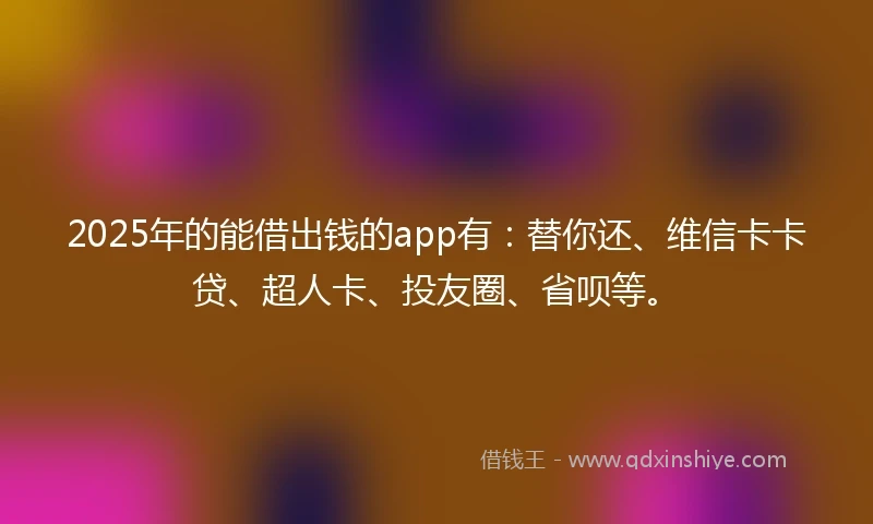 2025年的能借出钱的app有：替你还、维信卡卡贷、超人卡、投友圈、省呗等。