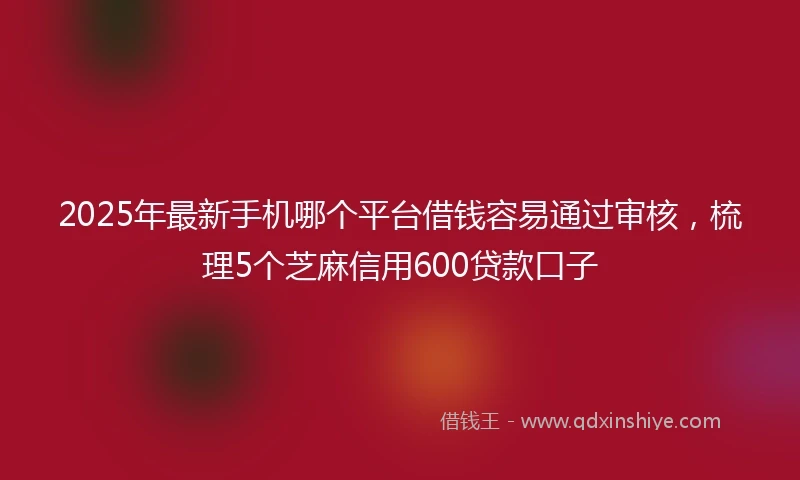 2025年最新手机哪个平台借钱容易通过审核，梳理5个芝麻信用600贷款口子