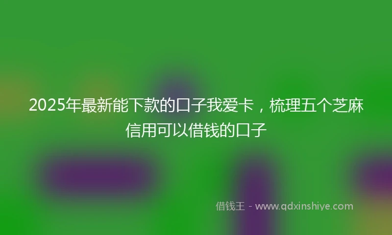 2025年最新能下款的口子我爱卡，梳理五个芝麻信用可以借钱的口子