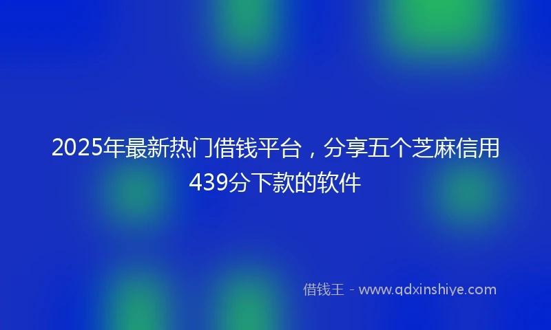 2025年最新热门借钱平台，分享五个芝麻信用439分下款的软件