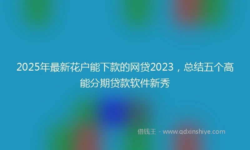 2025年最新花户能下款的网贷2023，总结五个高能分期贷款软件新秀