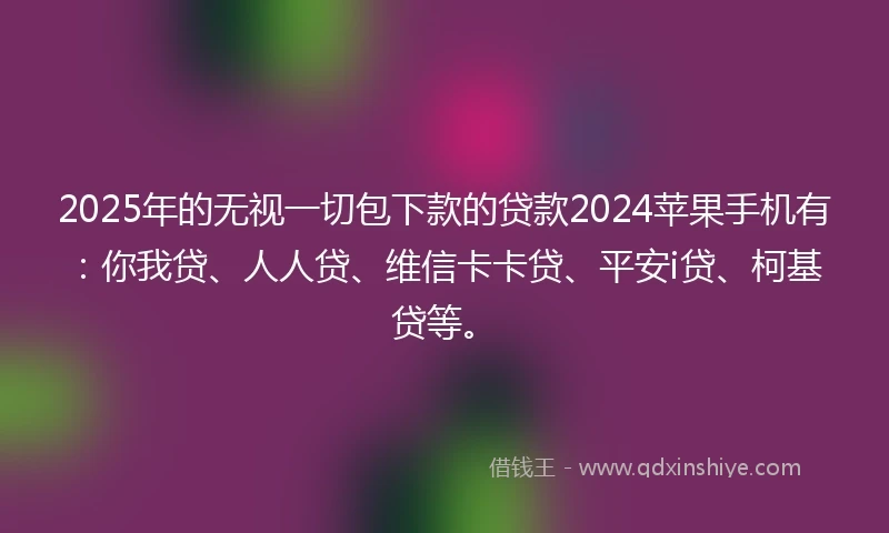 2025年的无视一切包下款的贷款2024苹果手机有：你我贷、人人贷、维信卡卡贷、平安i贷、柯基贷等。