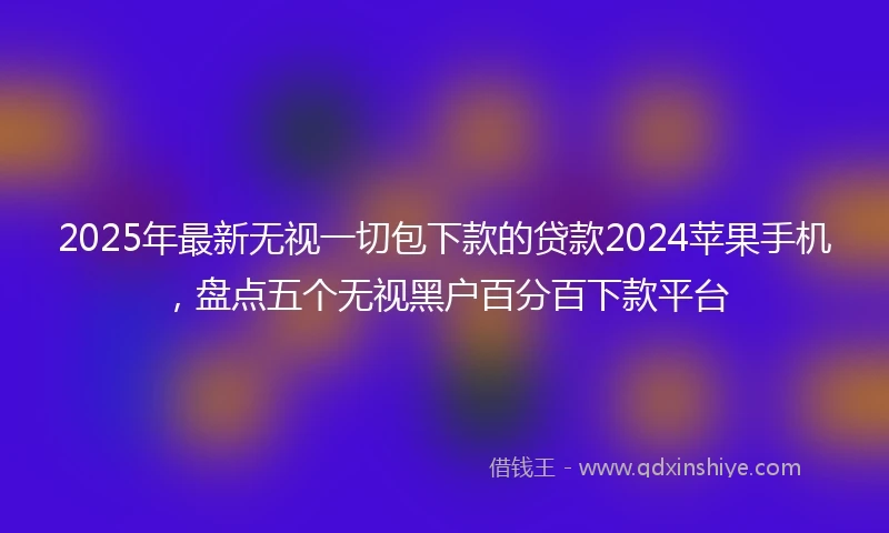 2025年最新无视一切包下款的贷款2024苹果手机，盘点五个无视黑户百分百下款平台