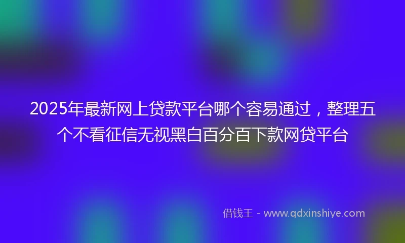 2025年最新网上贷款平台哪个容易通过，整理五个不看征信无视黑白百分百下款网贷平台