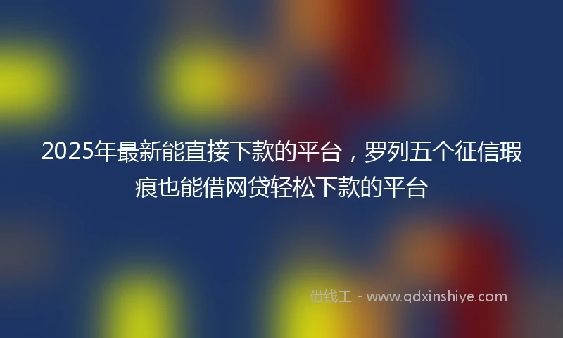 2025年最新能直接下款的平台，罗列五个征信瑕疵也能借网贷轻松下款的平台